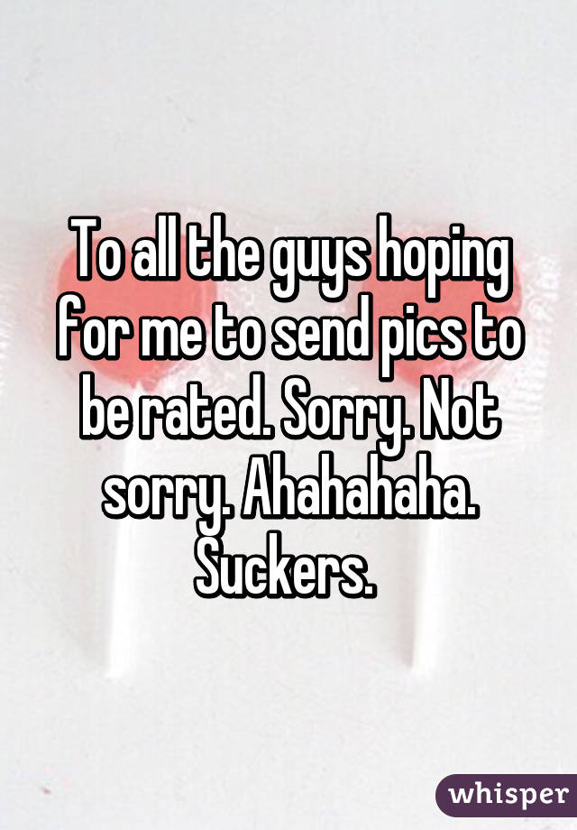 To all the guys hoping for me to send pics to be rated. Sorry. Not sorry. Ahahahaha. Suckers. 