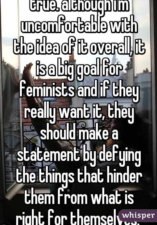 true. although i'm uncomfortable with the idea of it overall, it is a big goal for feminists and if they really want it, they should make a statement by defying the things that hinder them from what is right for themselves. 