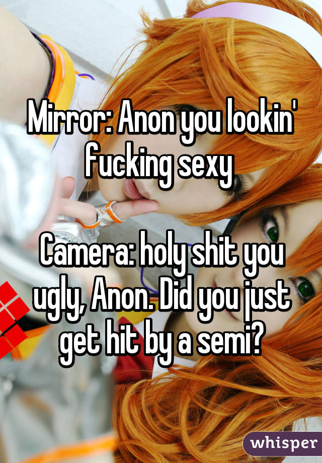 Mirror: Anon you lookin' fucking sexy 

Camera: holy shit you ugly, Anon. Did you just get hit by a semi?