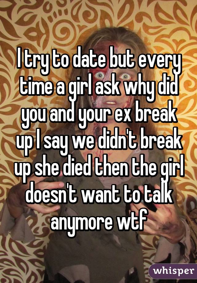 I try to date but every time a girl ask why did you and your ex break up I say we didn't break up she died then the girl doesn't want to talk anymore wtf