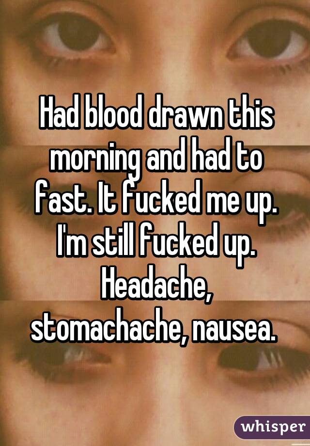 Had blood drawn this morning and had to fast. It fucked me up. I'm still fucked up. Headache, stomachache, nausea. 
