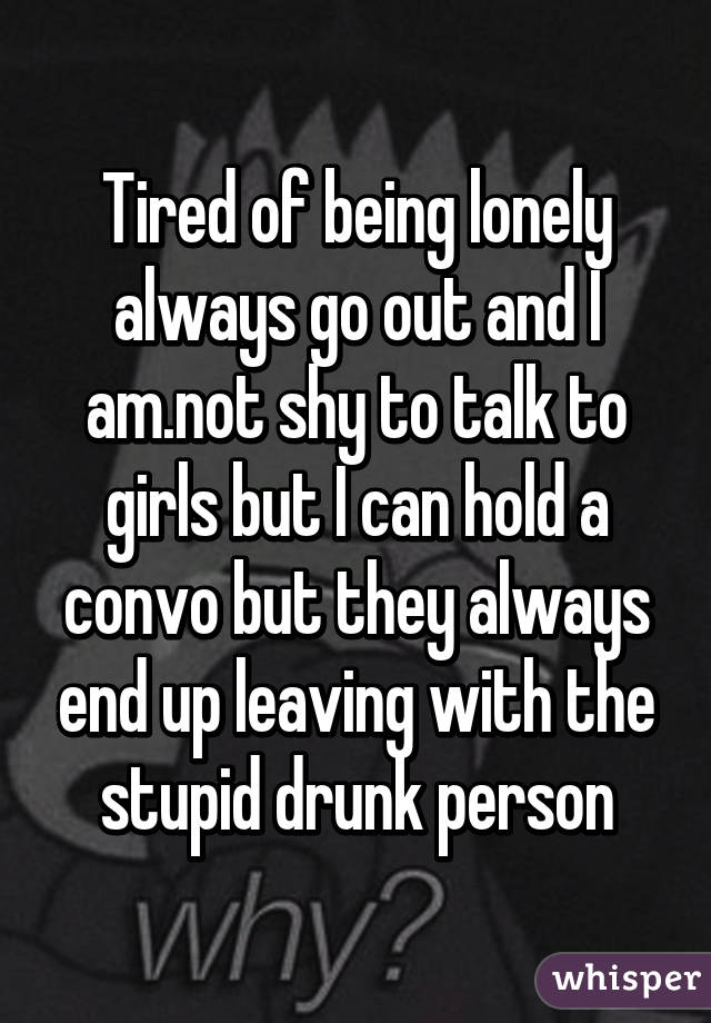 Tired of being lonely always go out and I am.not shy to talk to girls but I can hold a convo but they always end up leaving with the stupid drunk person