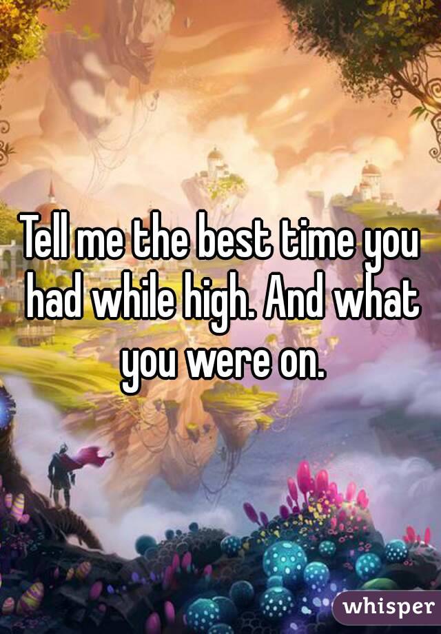 Tell me the best time you had while high. And what you were on.