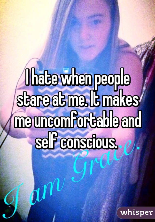 I hate when people stare at me. It makes me uncomfortable and self conscious. 