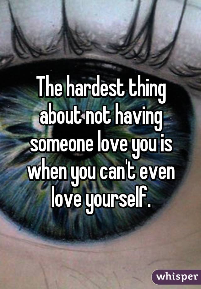The hardest thing about not having someone love you is when you can't even love yourself.