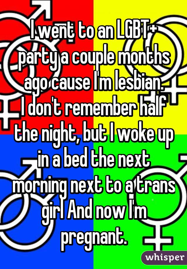 I went to an LGBT+ party a couple months ago cause I'm lesbian.
I don't remember half the night, but I woke up in a bed the next morning next to a trans girl And now I'm pregnant.