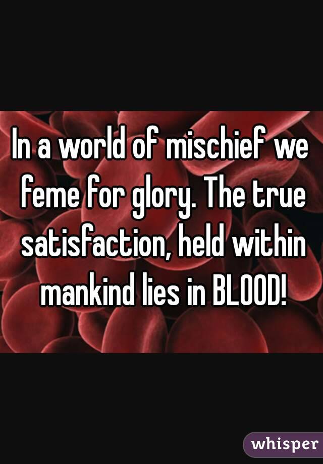 In a world of mischief we feme for glory. The true satisfaction, held within mankind lies in BLOOD!