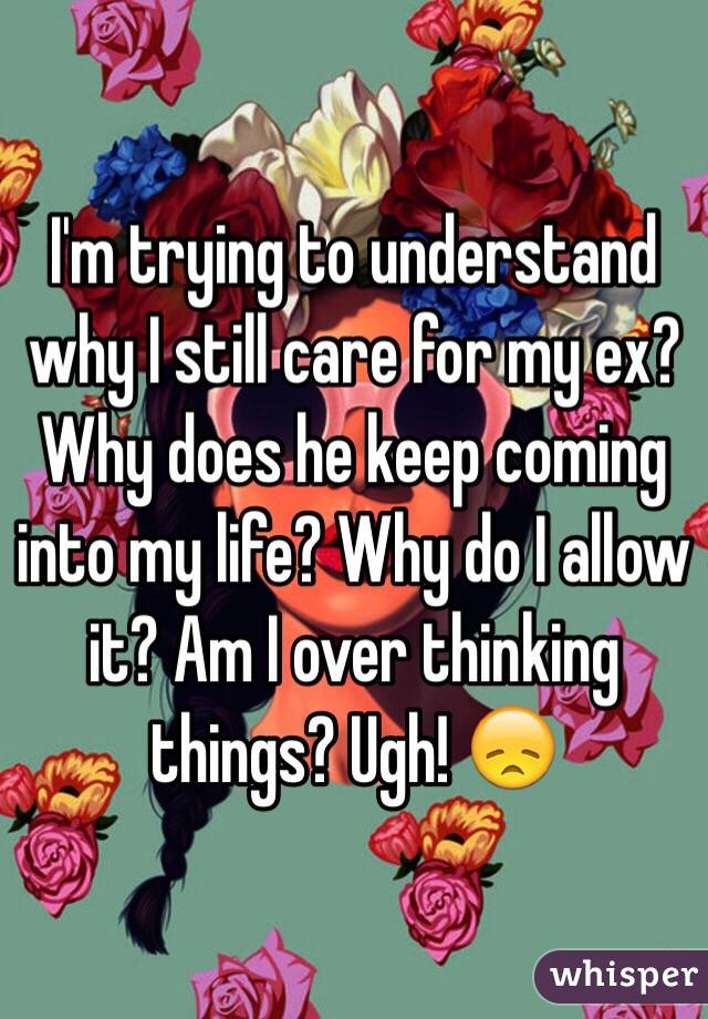 I'm trying to understand why I still care for my ex? Why does he keep coming into my life? Why do I allow it? Am I over thinking things? Ugh! 😞