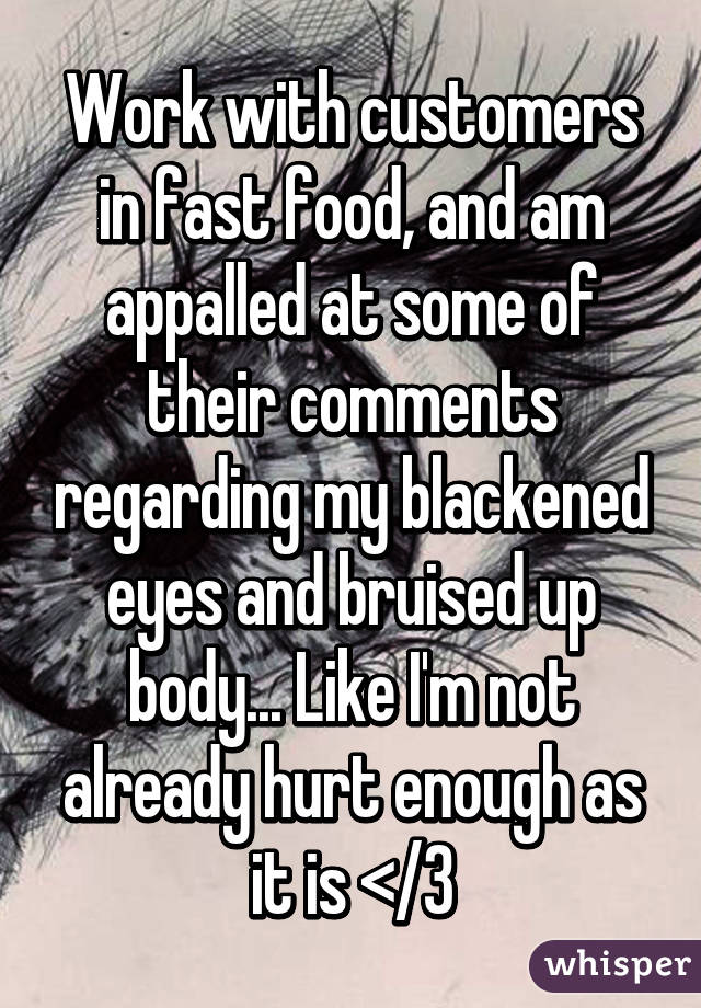 Work with customers in fast food, and am appalled at some of their comments regarding my blackened eyes and bruised up body... Like I'm not already hurt enough as it is </3