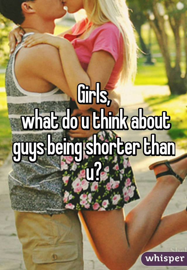 Girls,
 what do u think about guys being shorter than u?