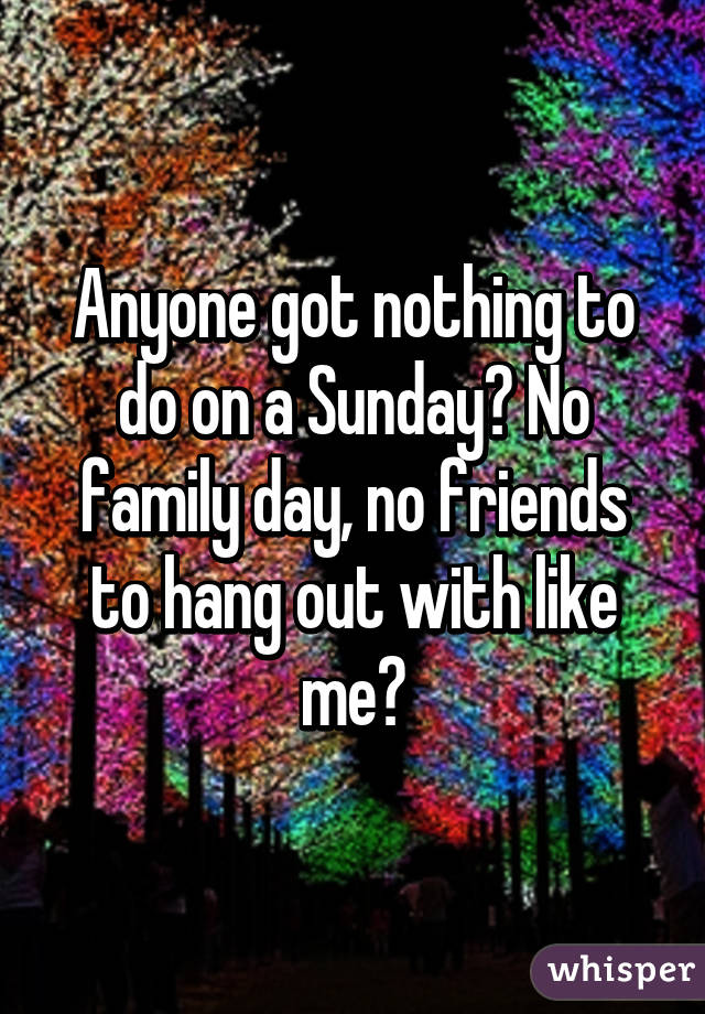 Anyone got nothing to do on a Sunday? No family day, no friends to hang out with like me?