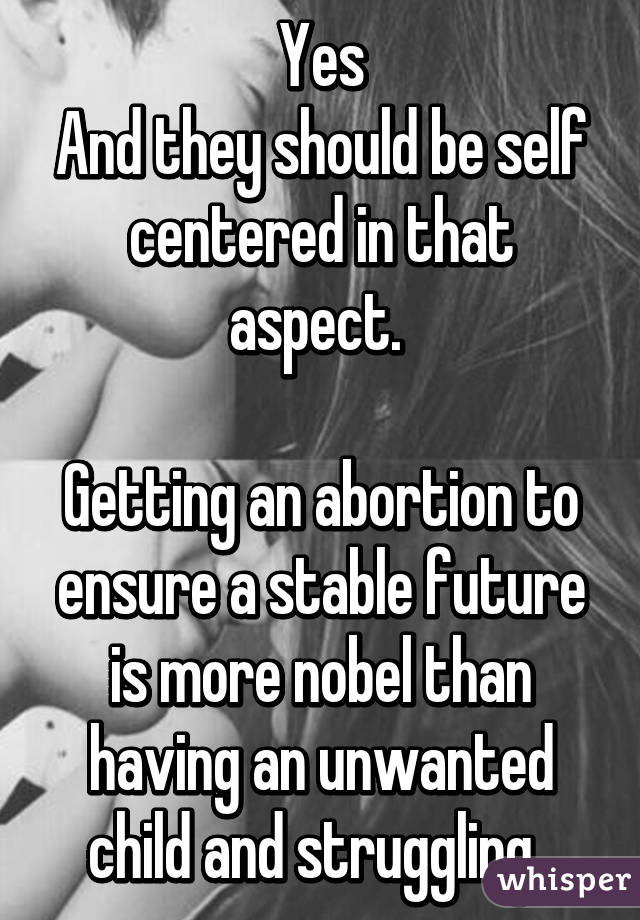 Yes
And they should be self centered in that aspect. 

Getting an abortion to ensure a stable future is more nobel than having an unwanted child and struggling. 