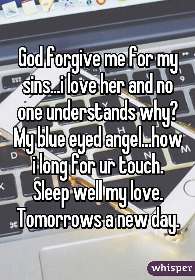 God forgive me for my sins...i love her and no one understands why? My blue eyed angel...how i long for ur touch. Sleep well my love. Tomorrows a new day.