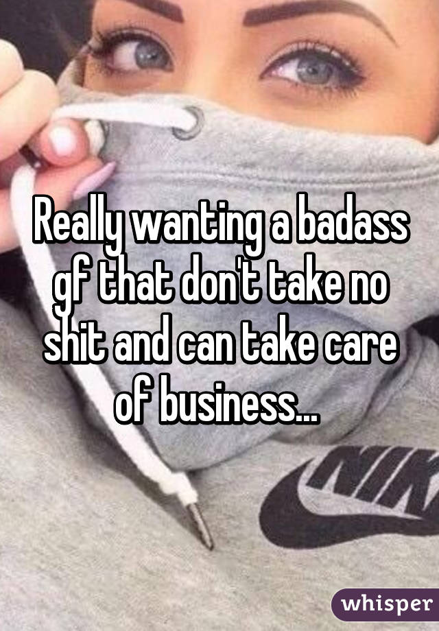Really wanting a badass gf that don't take no shit and can take care of business... 