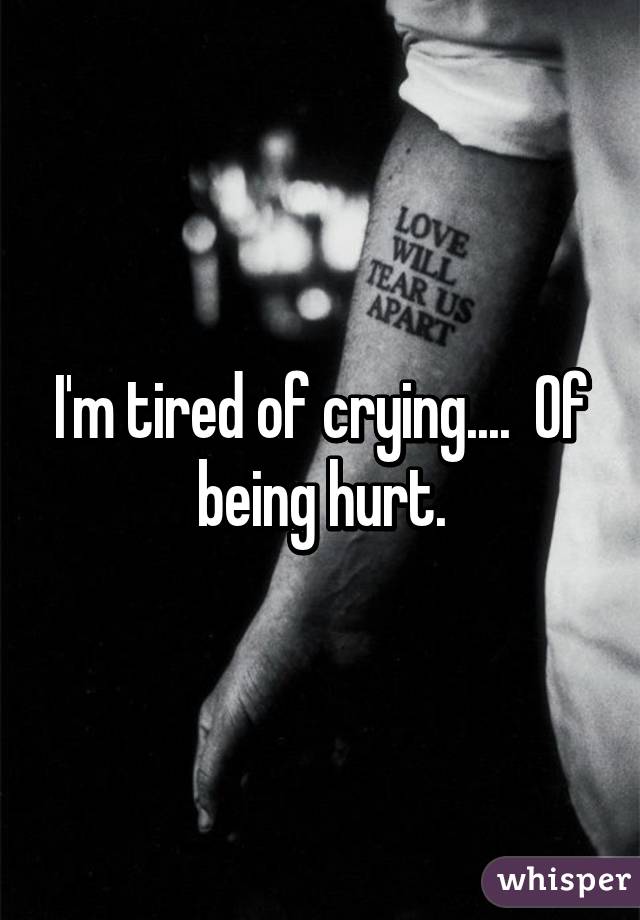 I'm tired of crying....  Of being hurt.
