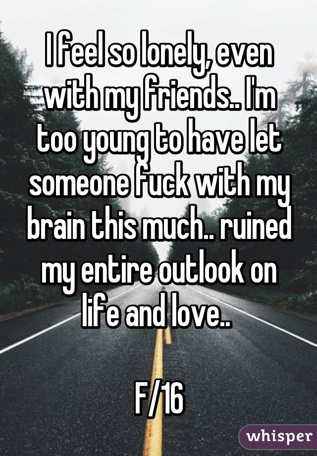 I feel so lonely, even with my friends.. I'm too young to have let someone fuck with my brain this much.. ruined my entire outlook on life and love.. 

F/16
