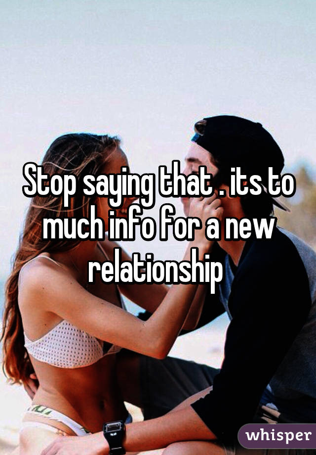 Stop saying that . its to much info for a new relationship 