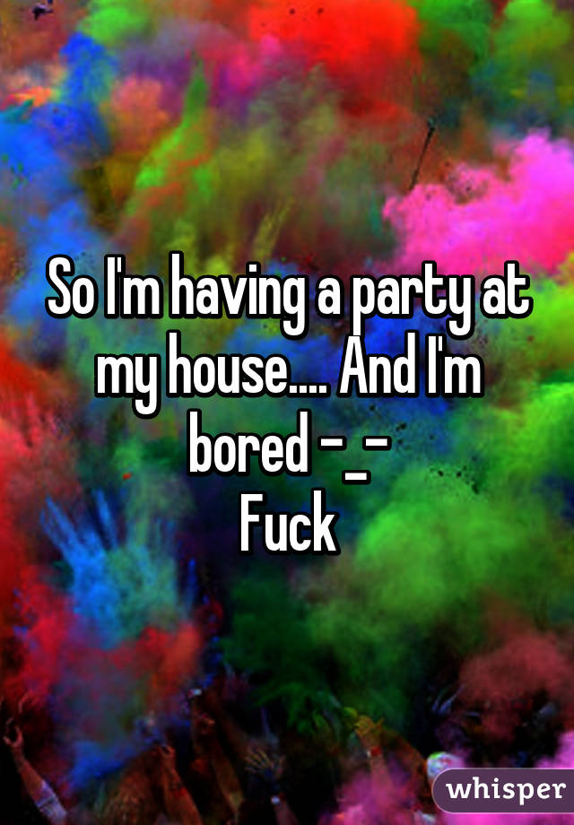 So I'm having a party at my house.... And I'm bored -_-
Fuck