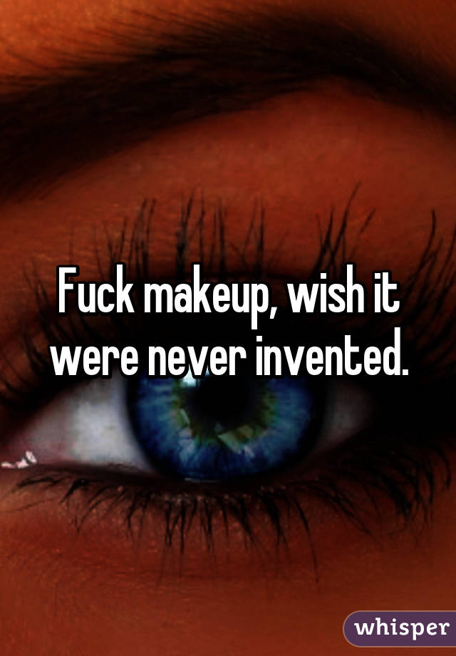 Fuck makeup, wish it were never invented.