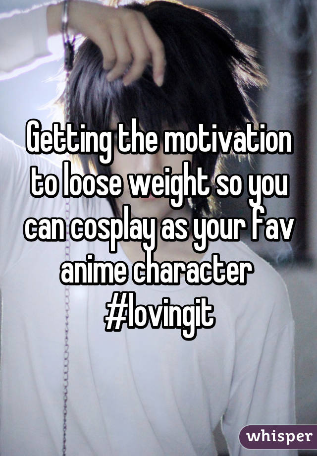 Getting the motivation to loose weight so you can cosplay as your fav anime character 
#lovingit