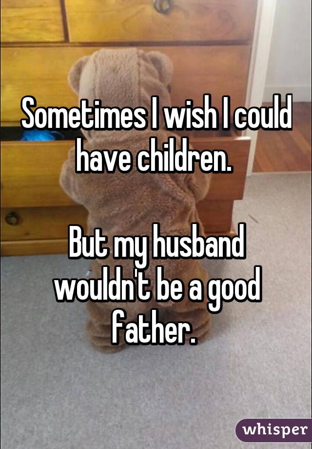 Sometimes I wish I could have children. 

But my husband wouldn't be a good father. 