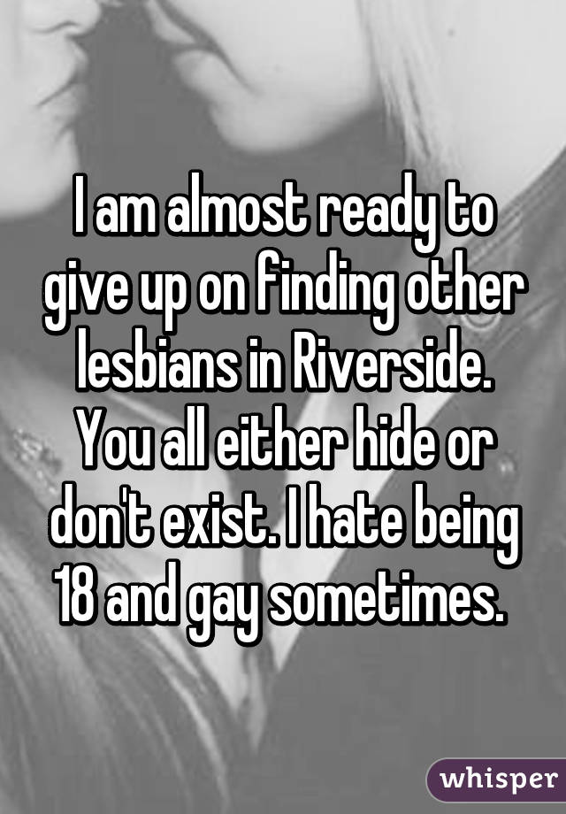 I am almost ready to give up on finding other lesbians in Riverside. You all either hide or don't exist. I hate being 18 and gay sometimes. 