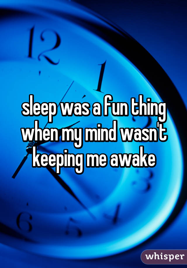 sleep was a fun thing when my mind wasn't keeping me awake