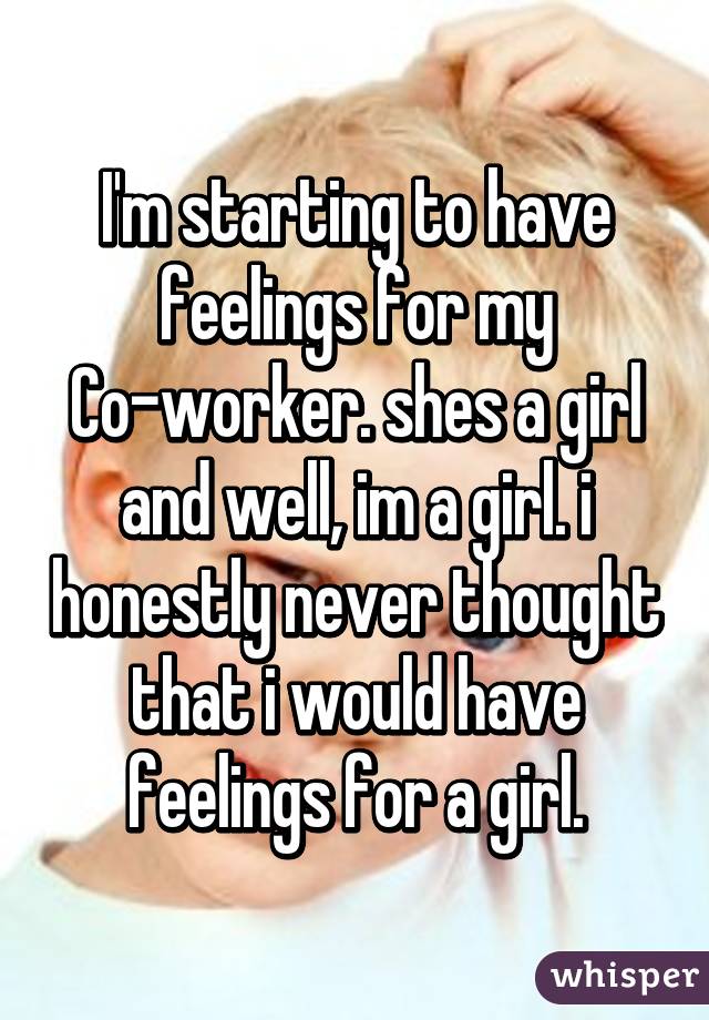 I'm starting to have feelings for my Co-worker. shes a girl and well, im a girl. i honestly never thought that i would have feelings for a girl.