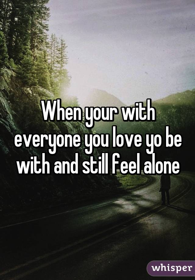 When your with everyone you love yo be with and still feel alone