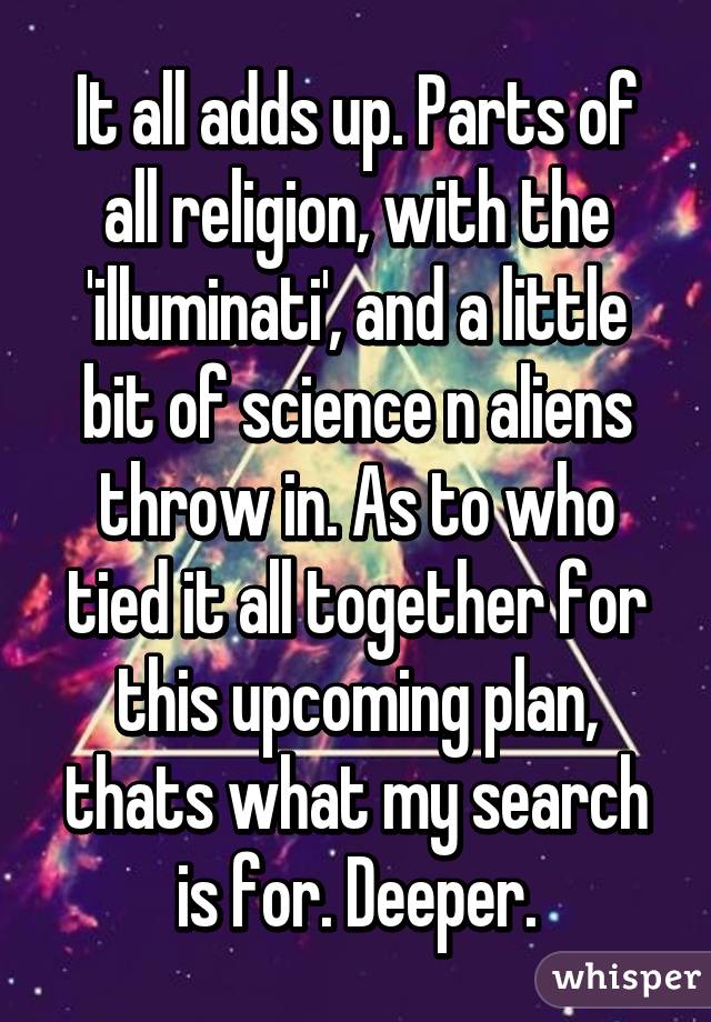It all adds up. Parts of all religion, with the 'illuminati', and a little bit of science n aliens throw in. As to who tied it all together for this upcoming plan, thats what my search is for. Deeper.