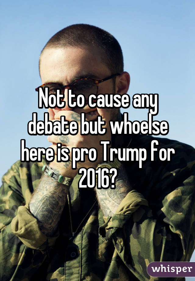 Not to cause any debate but whoelse here is pro Trump for 2016?