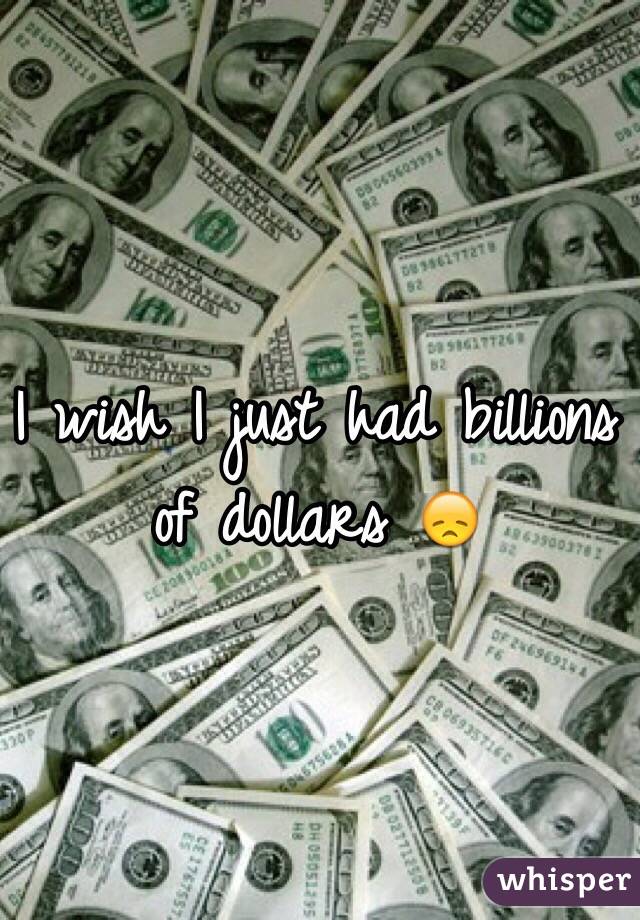 I wish I just had billions of dollars 😞