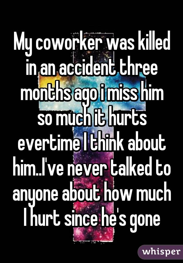 My coworker was killed in an accident three months ago i miss him so much it hurts evertime I think about him..I've never talked to anyone about how much I hurt since he's gone
