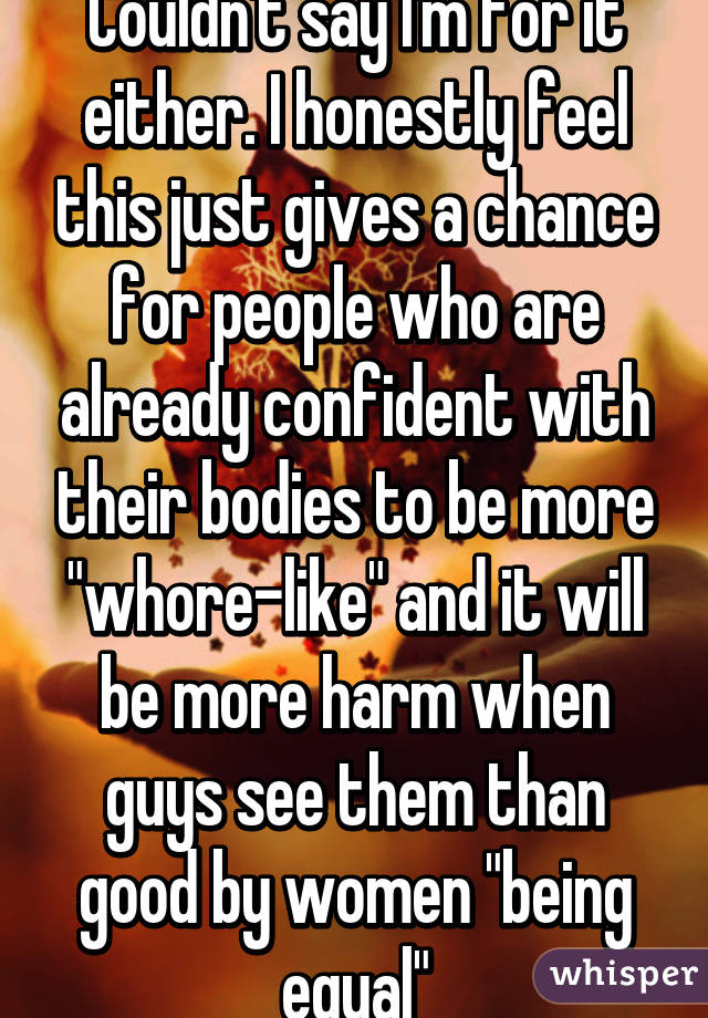 Couldn't say I'm for it either. I honestly feel this just gives a chance for people who are already confident with their bodies to be more "whore-like" and it will be more harm when guys see them than good by women "being equal"