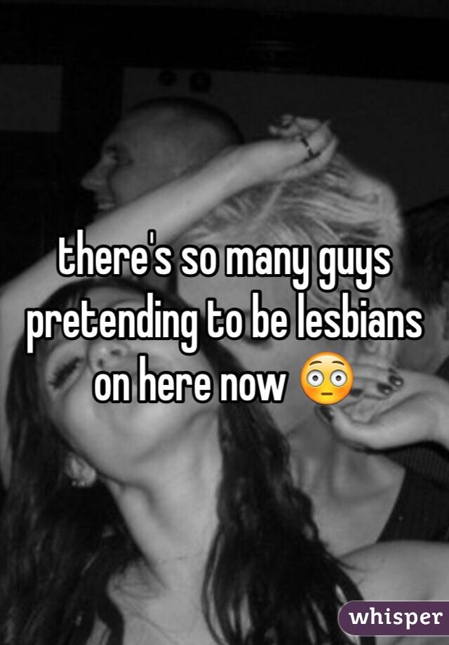 there's so many guys pretending to be lesbians on here now 😳