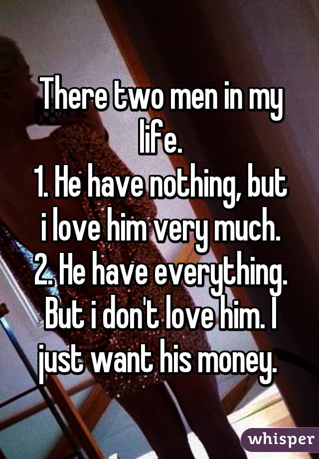 There two men in my life.
1. He have nothing, but i love him very much.
2. He have everything. But i don't love him. I just want his money. 