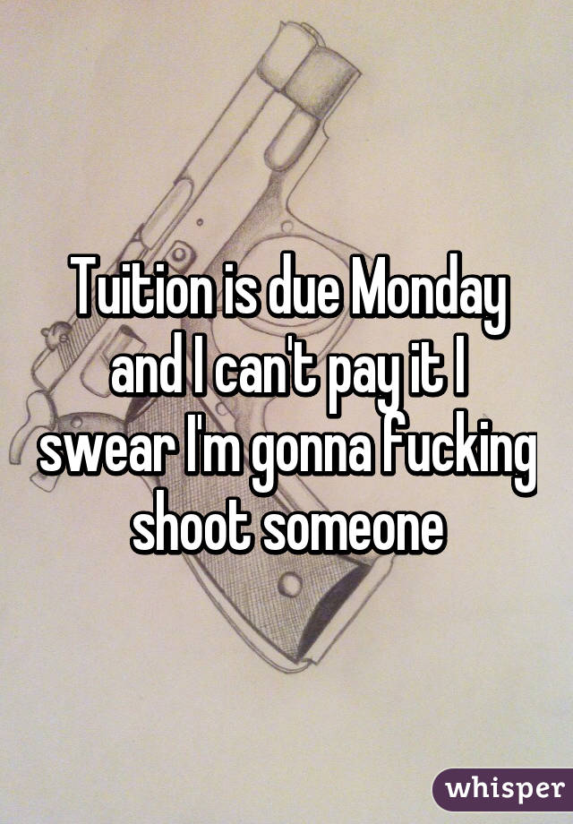 Tuition is due Monday and I can't pay it I swear I'm gonna fucking shoot someone