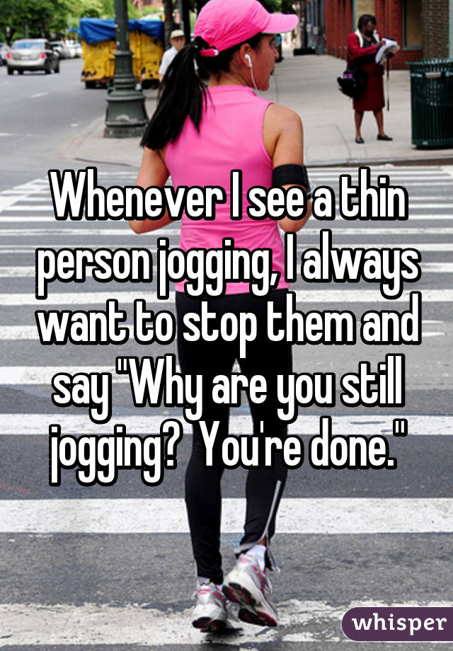 Whenever I see a thin person jogging, I always want to stop them and say "Why are you still jogging?  You're done."