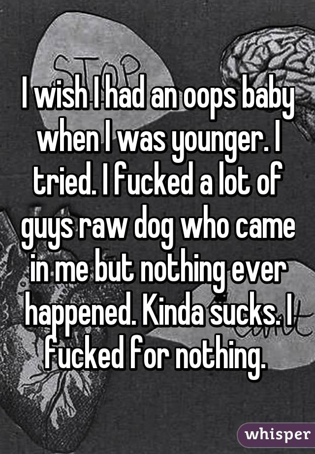 I wish I had an oops baby when I was younger. I tried. I fucked a lot of guys raw dog who came in me but nothing ever happened. Kinda sucks. I fucked for nothing. 