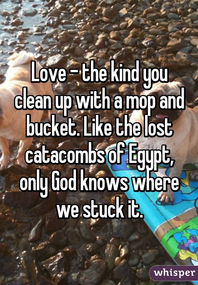 Love - the kind you clean up with a mop and bucket. Like the lost catacombs of Egypt, only God knows where we stuck it.