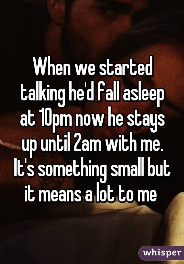 When we started talking he'd fall asleep at 10pm now he stays up until 2am with me. It's something small but it means a lot to me 