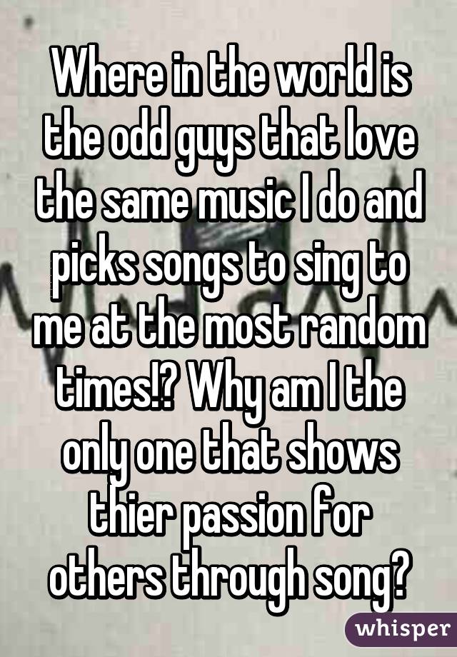 Where in the world is the odd guys that love the same music I do and picks songs to sing to me at the most random times!? Why am I the only one that shows thier passion for others through song?