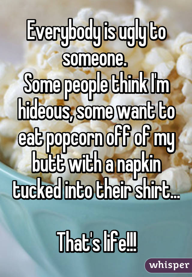 Everybody is ugly to someone. 
Some people think I'm hideous, some want to eat popcorn off of my butt with a napkin tucked into their shirt... 
That's life!!!