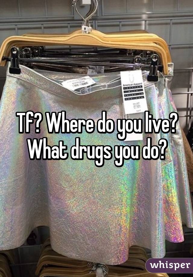 Tf? Where do you live?
What drugs you do?