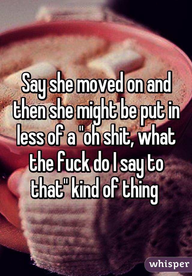 Say she moved on and then she might be put in less of a "oh shit, what the fuck do I say to that" kind of thing 