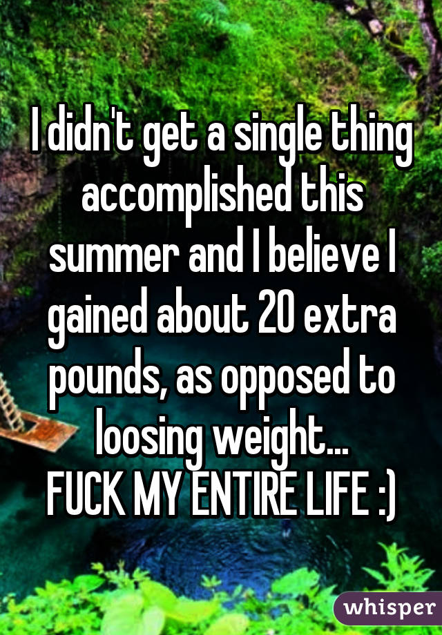I didn't get a single thing accomplished this summer and I believe I gained about 20 extra pounds, as opposed to loosing weight...
FUCK MY ENTIRE LIFE :)
