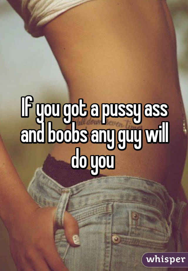 If you got a pussy ass and boobs any guy will do you 