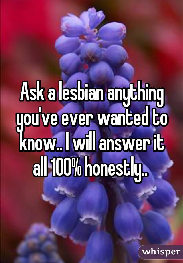 Ask a lesbian anything you've ever wanted to know.. I will answer it all 100% honestly.. 