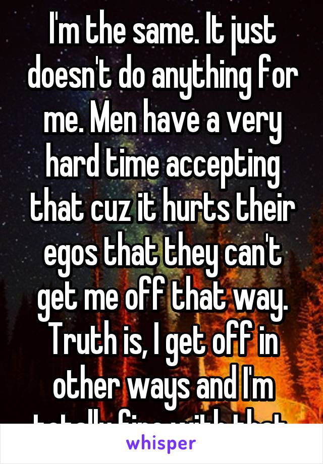 I'm the same. It just doesn't do anything for me. Men have a very hard time accepting that cuz it hurts their egos that they can't get me off that way. Truth is, I get off in other ways and I'm totally fine with that.
