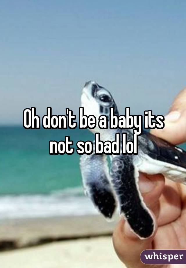 Oh don't be a baby its not so bad lol